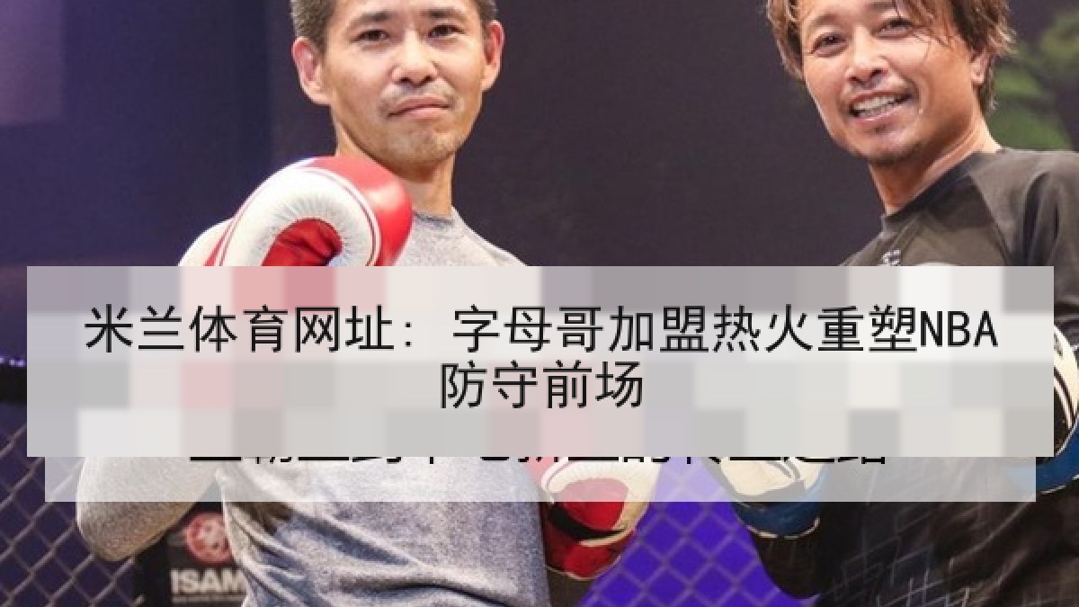 米兰体育网址: 字母哥加盟热火重塑NBA防守前场