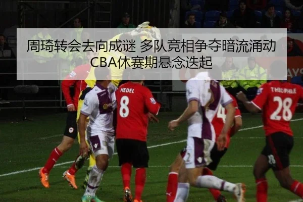 周琦转会去向成谜 多队竞相争夺暗流涌动 CBA休赛期悬念迭起