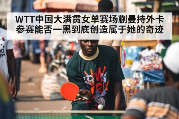 WTT中国大满贯女单赛场蒯曼持外卡参赛能否一黑到底创造属于她的奇迹